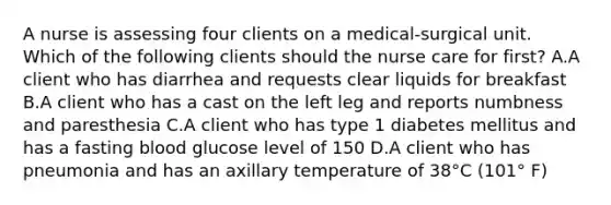 A nurse is assessing four clients on a medical-surgical unit. Which of the following clients should the nurse care for first? A.A client who has diarrhea and requests clear liquids for breakfast B.A client who has a cast on the left leg and reports numbness and paresthesia C.A client who has type 1 diabetes mellitus and has a fasting blood glucose level of 150 D.A client who has pneumonia and has an axillary temperature of 38°C (101° F)