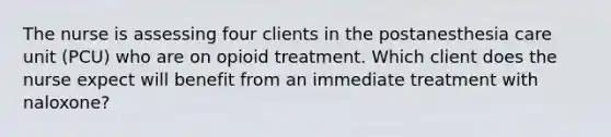 The nurse is assessing four clients in the postanesthesia care unit (PCU) who are on opioid treatment. Which client does the nurse expect will benefit from an immediate treatment with naloxone?