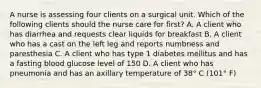 A nurse is assessing four clients on a surgical unit. Which of the following clients should the nurse care for first? A. A client who has diarrhea and requests clear liquids for breakfast B. A client who has a cast on the left leg and reports numbness and paresthesia C. A client who has type 1 diabetes mellitus and has a fasting blood glucose level of 150 D. A client who has pneumonia and has an axillary temperature of 38° C (101° F)