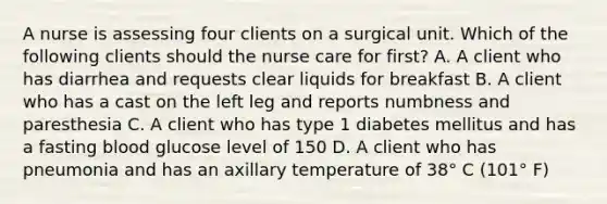 A nurse is assessing four clients on a surgical unit. Which of the following clients should the nurse care for first? A. A client who has diarrhea and requests clear liquids for breakfast B. A client who has a cast on the left leg and reports numbness and paresthesia C. A client who has type 1 diabetes mellitus and has a fasting blood glucose level of 150 D. A client who has pneumonia and has an axillary temperature of 38° C (101° F)