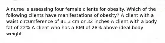 A nurse is assessing four female clients for obesity. Which of the following clients have manifestations of obesity? A client with a waist circumference of 81.3 cm or 32 inches A client with a body fat of 22% A client who has a BMI of 28% above ideal body weight