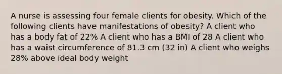 A nurse is assessing four female clients for obesity. Which of the following clients have manifestations of obesity? A client who has a body fat of 22% A client who has a BMI of 28 A client who has a waist circumference of 81.3 cm (32 in) A client who weighs 28% above ideal body weight