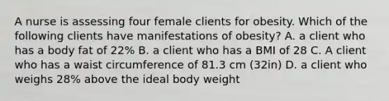 A nurse is assessing four female clients for obesity. Which of the following clients have manifestations of obesity? A. a client who has a body fat of 22% B. a client who has a BMI of 28 C. A client who has a waist circumference of 81.3 cm (32in) D. a client who weighs 28% above the ideal body weight