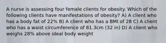 A nurse is assessing four female clients for obesity. Which of the following clients have manifestations of obesity? A) A client who has a body fat of 22% B) A client who has a BMI of 28 C) A client who has a waist circumference of 81.3cm (32 in) D) A client who weighs 28% above ideal body weight