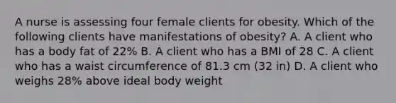 A nurse is assessing four female clients for obesity. Which of the following clients have manifestations of obesity? A. A client who has a body fat of 22% B. A client who has a BMI of 28 C. A client who has a waist circumference of 81.3 cm (32 in) D. A client who weighs 28% above ideal body weight