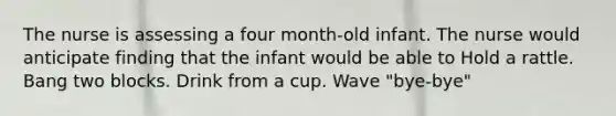 The nurse is assessing a four month-old infant. The nurse would anticipate finding that the infant would be able to Hold a rattle. Bang two blocks. Drink from a cup. Wave "bye-bye"