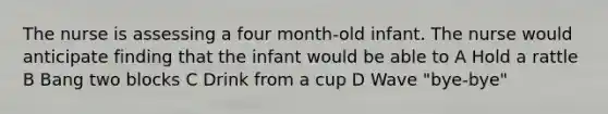 The nurse is assessing a four month-old infant. The nurse would anticipate finding that the infant would be able to A Hold a rattle B Bang two blocks C Drink from a cup D Wave "bye-bye"