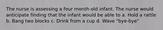 The nurse is assessing a four month-old infant. The nurse would anticipate finding that the infant would be able to a. Hold a rattle b. Bang two blocks c. Drink from a cup d. Wave "bye-bye"