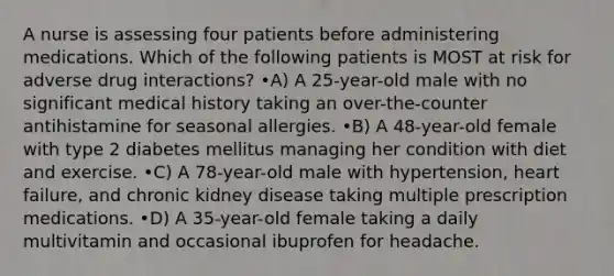 A nurse is assessing four patients before administering medications. Which of the following patients is MOST at risk for adverse drug interactions? •A) A 25-year-old male with no significant medical history taking an over-the-counter antihistamine for seasonal allergies. •B) A 48-year-old female with type 2 diabetes mellitus managing her condition with diet and exercise. •C) A 78-year-old male with hypertension, heart failure, and chronic kidney disease taking multiple prescription medications. •D) A 35-year-old female taking a daily multivitamin and occasional ibuprofen for headache.