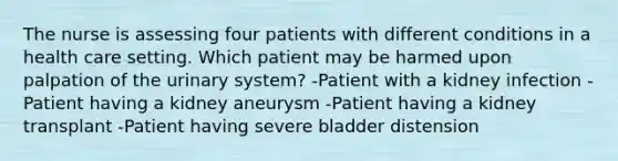 The nurse is assessing four patients with different conditions in a health care setting. Which patient may be harmed upon palpation of the urinary system? -Patient with a kidney infection -Patient having a kidney aneurysm -Patient having a kidney transplant -Patient having severe bladder distension