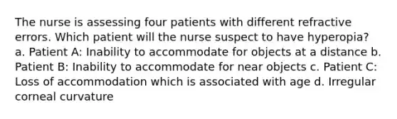 The nurse is assessing four patients with different refractive errors. Which patient will the nurse suspect to have hyperopia? a. Patient A: Inability to accommodate for objects at a distance b. Patient B: Inability to accommodate for near objects c. Patient C: Loss of accommodation which is associated with age d. Irregular corneal curvature