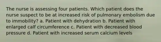 The nurse is assessing four patients. Which patient does the nurse suspect to be at increased risk of pulmonary embolism due to immobility? a. Patient with dehydration b. Patient with enlarged calf circumference c. Patient with decreased blood pressure d. Patient with increased serum calcium levels