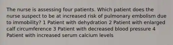 The nurse is assessing four patients. Which patient does the nurse suspect to be at increased risk of pulmonary embolism due to immobility? 1 Patient with dehydration 2 Patient with enlarged calf circumference 3 Patient with decreased blood pressure 4 Patient with increased serum calcium levels