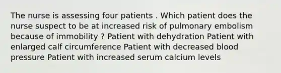 The nurse is assessing four patients . Which patient does the nurse suspect to be at increased risk of pulmonary embolism because of immobility ? Patient with dehydration Patient with enlarged calf circumference Patient with decreased blood pressure Patient with increased serum calcium levels