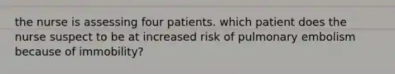 the nurse is assessing four patients. which patient does the nurse suspect to be at increased risk of pulmonary embolism because of immobility?