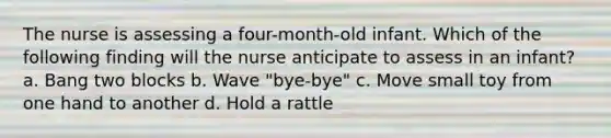 The nurse is assessing a four-month-old infant. Which of the following finding will the nurse anticipate to assess in an infant? a. Bang two blocks b. Wave "bye-bye" c. Move small toy from one hand to another d. Hold a rattle