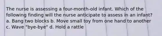 The nurse is assessing a four-month-old infant. Which of the following finding will the nurse anticipate to assess in an infant? a. Bang two blocks b. Move small toy from one hand to another c. Wave "bye-bye" d. Hold a rattle