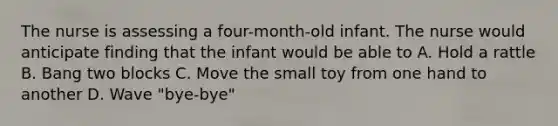 The nurse is assessing a four-month-old infant. The nurse would anticipate finding that the infant would be able to A. Hold a rattle B. Bang two blocks C. Move the small toy from one hand to another D. Wave "bye-bye"