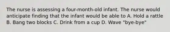 The nurse is assessing a four-month-old infant. The nurse would anticipate finding that the infant would be able to A. Hold a rattle B. Bang two blocks C. Drink from a cup D. Wave "bye-bye"