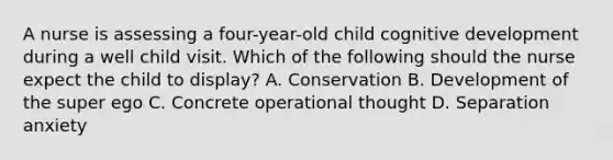 A nurse is assessing a four-year-old child cognitive development during a well child visit. Which of the following should the nurse expect the child to display? A. Conservation B. Development of the super ego C. Concrete operational thought D. Separation anxiety