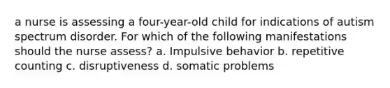 a nurse is assessing a four-year-old child for indications of autism spectrum disorder. For which of the following manifestations should the nurse assess? a. Impulsive behavior b. repetitive counting c. disruptiveness d. somatic problems