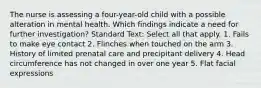 The nurse is assessing a four-year-old child with a possible alteration in mental health. Which findings indicate a need for further investigation? Standard Text: Select all that apply. 1. Fails to make eye contact 2. Flinches when touched on the arm 3. History of limited prenatal care and precipitant delivery 4. Head circumference has not changed in over one year 5. Flat facial expressions