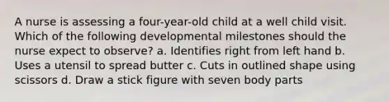 A nurse is assessing a four-year-old child at a well child visit. Which of the following developmental milestones should the nurse expect to observe? a. Identifies right from left hand b. Uses a utensil to spread butter c. Cuts in outlined shape using scissors d. Draw a stick figure with seven body parts