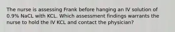 The nurse is assessing Frank before hanging an IV solution of 0.9% NaCL with KCL. Which assessment findings warrants the nurse to hold the IV KCL and contact the physician?