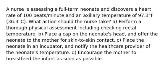 A nurse is assessing a full-term neonate and discovers a heart rate of 100 beats/minute and an axillary temperature of 97.3°F (36.3°C). What action should the nurse take? a) Perform a thorough physical assessment including checking rectal temperature. b) Place a cap on the neonate's head, and offer the neonate to the mother for skin-to-skin contact. c) Place the neonate in an incubator, and notify the healthcare provider of the neonate's temperature. d) Encourage the mother to breastfeed the infant as soon as possible.