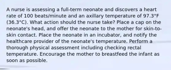 A nurse is assessing a full-term neonate and discovers a heart rate of 100 beats/minute and an axillary temperature of 97.3°F (36.3°C). What action should the nurse take? Place a cap on the neonate's head, and offer the neonate to the mother for skin-to-skin contact. Place the neonate in an incubator, and notify the healthcare provider of the neonate's temperature. Perform a thorough physical assessment including checking rectal temperature. Encourage the mother to breastfeed the infant as soon as possible.