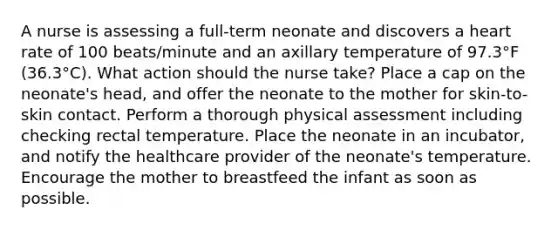 A nurse is assessing a full-term neonate and discovers a heart rate of 100 beats/minute and an axillary temperature of 97.3°F (36.3°C). What action should the nurse take? Place a cap on the neonate's head, and offer the neonate to the mother for skin-to-skin contact. Perform a thorough physical assessment including checking rectal temperature. Place the neonate in an incubator, and notify the healthcare provider of the neonate's temperature. Encourage the mother to breastfeed the infant as soon as possible.