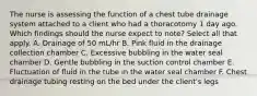 The nurse is assessing the function of a chest tube drainage system attached to a client who had a thoracotomy 1 day ago. Which findings should the nurse expect to note? Select all that apply. A. Drainage of 50 mL/hr B. Pink fluid in the drainage collection chamber C. Excessive bubbling in the water seal chamber D. Gentle bubbling in the suction control chamber E. Fluctuation of fluid in the tube in the water seal chamber F. Chest drainage tubing resting on the bed under the client's legs