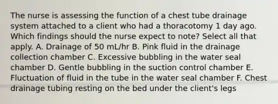 The nurse is assessing the function of a chest tube drainage system attached to a client who had a thoracotomy 1 day ago. Which findings should the nurse expect to note? Select all that apply. A. Drainage of 50 mL/hr B. Pink fluid in the drainage collection chamber C. Excessive bubbling in the water seal chamber D. Gentle bubbling in the suction control chamber E. Fluctuation of fluid in the tube in the water seal chamber F. Chest drainage tubing resting on the bed under the client's legs