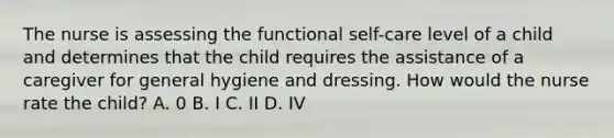 The nurse is assessing the functional self-care level of a child and determines that the child requires the assistance of a caregiver for general hygiene and dressing. How would the nurse rate the child? A. 0 B. I C. II D. IV