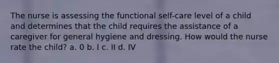 The nurse is assessing the functional self-care level of a child and determines that the child requires the assistance of a caregiver for general hygiene and dressing. How would the nurse rate the child? a. 0 b. I c. II d. IV