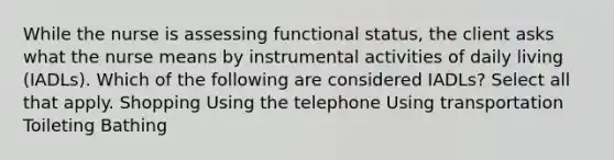 While the nurse is assessing functional status, the client asks what the nurse means by instrumental activities of daily living (IADLs). Which of the following are considered IADLs? Select all that apply. Shopping Using the telephone Using transportation Toileting Bathing