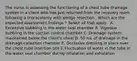 The nurse is assessing the functioning of a chest tube drainage system in a client who has just returned from the recovery room following a thoracotomy with wedge resection . Which are the expected assessment findings ? Select all that apply . A. Excessive bubbling in the water seal chamber B. Vigorous bubbling in the suction control chamber C. Drainage system maintained below the client's chest D. 50 mL of drainage in the drainage collection chamber E. Occlusive dressing in place over the chest tube insertion site F. Fluctuation of water in the tube in the water seal chamber during inhalation and exhalation