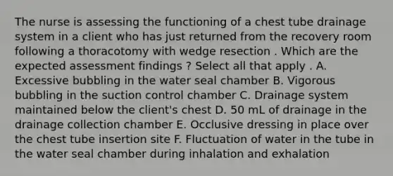 The nurse is assessing the functioning of a chest tube drainage system in a client who has just returned from the recovery room following a thoracotomy with wedge resection . Which are the expected assessment findings ? Select all that apply . A. Excessive bubbling in the water seal chamber B. Vigorous bubbling in the suction control chamber C. Drainage system maintained below the client's chest D. 50 mL of drainage in the drainage collection chamber E. Occlusive dressing in place over the chest tube insertion site F. Fluctuation of water in the tube in the water seal chamber during inhalation and exhalation