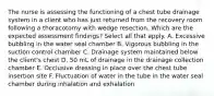 The nurse is assessing the functioning of a chest tube drainage system in a client who has just returned from the recovery room following a thoracotomy with wedge resection. Which are the expected assessment findings? Select all that apply. A. Excessive bubbling in the water seal chamber B. Vigorous bubbling in the suction control chamber C. Drainage system maintained below the client's chest D. 50 mL of drainage in the drainage collection chamber E. Occlusive dressing in place over the chest tube insertion site F. Fluctuation of water in the tube in the water seal chamber during inhalation and exhalation