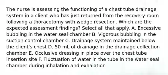 The nurse is assessing the functioning of a chest tube drainage system in a client who has just returned from the recovery room following a thoracotomy with wedge resection. Which are the expected assessment findings? Select all that apply. A. Excessive bubbling in the water seal chamber B. Vigorous bubbling in the suction control chamber C. Drainage system maintained below the client's chest D. 50 mL of drainage in the drainage collection chamber E. Occlusive dressing in place over the chest tube insertion site F. Fluctuation of water in the tube in the water seal chamber during inhalation and exhalation