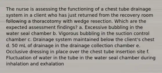 The nurse is assessing the functioning of a chest tube drainage system in a client who has just returned from the recovery room following a thoracotomy with wedge resection. Which are the expected assessment findings? a. Excessive bubbling in the water seal chamber b. Vigorous bubbling in the suction control chamber c. Drainage system maintained below the client's chest d. 50 mL of drainage in the drainage collection chamber e. Occlusive dressing in place over the chest tube insertion site f. Fluctuation of water in the tube in the water seal chamber during inhalation and exhalation