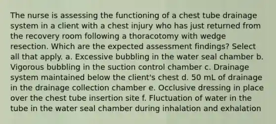 The nurse is assessing the functioning of a chest tube drainage system in a client with a chest injury who has just returned from the recovery room following a thoracotomy with wedge resection. Which are the expected assessment findings? Select all that apply. a. Excessive bubbling in the water seal chamber b. Vigorous bubbling in the suction control chamber c. Drainage system maintained below the client's chest d. 50 mL of drainage in the drainage collection chamber e. Occlusive dressing in place over the chest tube insertion site f. Fluctuation of water in the tube in the water seal chamber during inhalation and exhalation