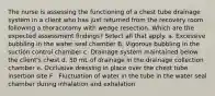 The nurse is assessing the functioning of a chest tube drainage system in a client who has just returned from the recovery room following a thoracotomy with wedge resection. Which are the expected assessment findings? Select all that apply. a. Excessive bubbling in the water seal chamber B. Vigorous bubbling in the suction control chamber c. Drainage system maintained below the client's chest d. 50 mL of drainage in the drainage collection chamber e. Occlusive dressing in place over the chest tube insertion site F . Fluctuation of water in the tube in the water seal chamber during inhalation and exhalation