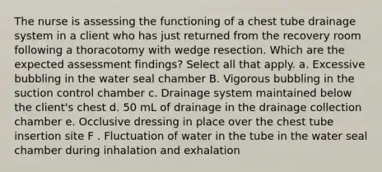 The nurse is assessing the functioning of a chest tube drainage system in a client who has just returned from the recovery room following a thoracotomy with wedge resection. Which are the expected assessment findings? Select all that apply. a. Excessive bubbling in the water seal chamber B. Vigorous bubbling in the suction control chamber c. Drainage system maintained below the client's chest d. 50 mL of drainage in the drainage collection chamber e. Occlusive dressing in place over the chest tube insertion site F . Fluctuation of water in the tube in the water seal chamber during inhalation and exhalation