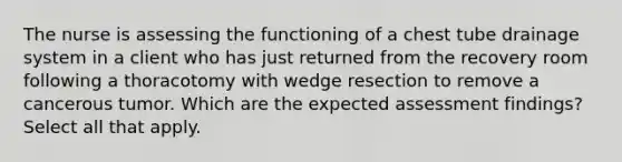 The nurse is assessing the functioning of a chest tube drainage system in a client who has just returned from the recovery room following a thoracotomy with wedge resection to remove a cancerous tumor. Which are the expected assessment findings? Select all that apply.
