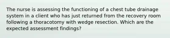 The nurse is assessing the functioning of a chest tube drainage system in a client who has just returned from the recovery room following a thoracotomy with wedge resection. Which are the expected assessment findings?