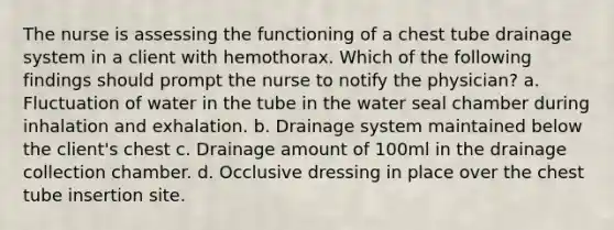 The nurse is assessing the functioning of a chest tube drainage system in a client with hemothorax. Which of the following findings should prompt the nurse to notify the physician? a. Fluctuation of water in the tube in the water seal chamber during inhalation and exhalation. b. Drainage system maintained below the client's chest c. Drainage amount of 100ml in the drainage collection chamber. d. Occlusive dressing in place over the chest tube insertion site.