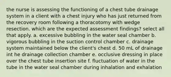 the nurse is assessing the functioning of a chest tube drainage system in a client with a chest injury who has just returned from the recovery room following a thoracotomy with wedge resection. which are the expected assessment findings? select all that apply. a. excessive bubbling in the water seal chamber b. vigorous bubbling in the suction control chamber c. drainage system maintained below the client's chest d. 50 mL of drainage int he drainage collection chamber e. occlusive dressing in place over the chest tube insertion site f. fluctuation of water in the tube in the water seal chamber during inhalation and exhalation