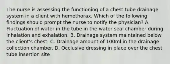 The nurse is assessing the functioning of a chest tube drainage system in a client with hemothorax. Which of the following findings should prompt the nurse to notify the physician? A. Fluctuation of water in the tube in the water seal chamber during inhalation and exhalation. B. Drainage system maintained below the client's chest. C. Drainage amount of 100ml in the drainage collection chamber. D. Occlusive dressing in place over the chest tube insertion site