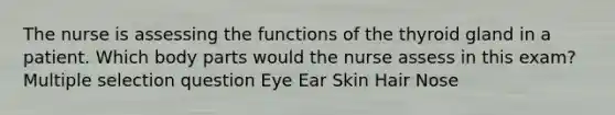 The nurse is assessing the functions of the thyroid gland in a patient. Which body parts would the nurse assess in this exam? Multiple selection question Eye Ear Skin Hair Nose